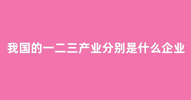 我国的一二三产业分别是什么企业(我国第一二三产业分别是什么)_https://www.dongshengweixin.com_北交所_第1张