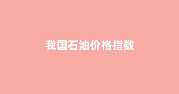 我国石油价格指数_国内石油价格走势分析