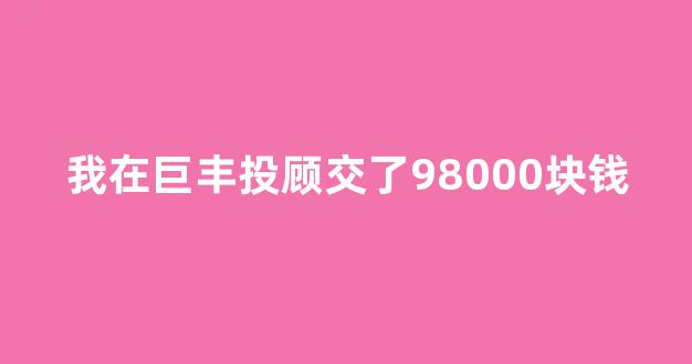 我在巨丰投顾交了98000块钱(巨丰投顾成立于哪一年)_https://www.haiwangdasha.com_上交所_第1张