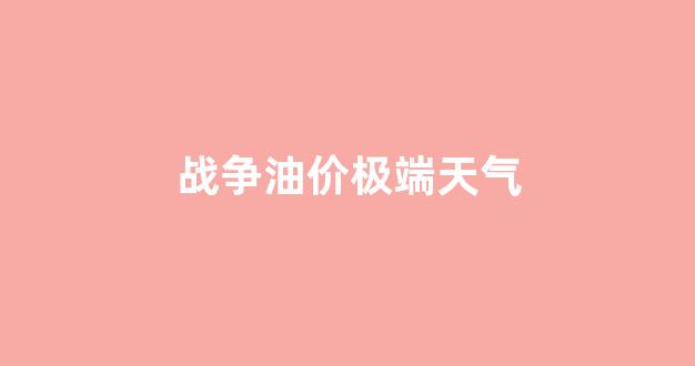 战争油价极端天气_战争油价会涨还是跌