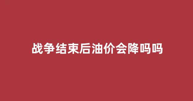 战争结束后油价会降吗吗_战争结束后油价会降吗吗为什么