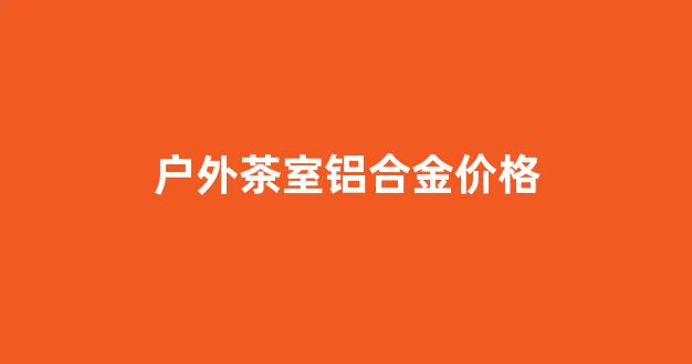 户外茶室铝合金价格_户外茶室铝合金价格多少