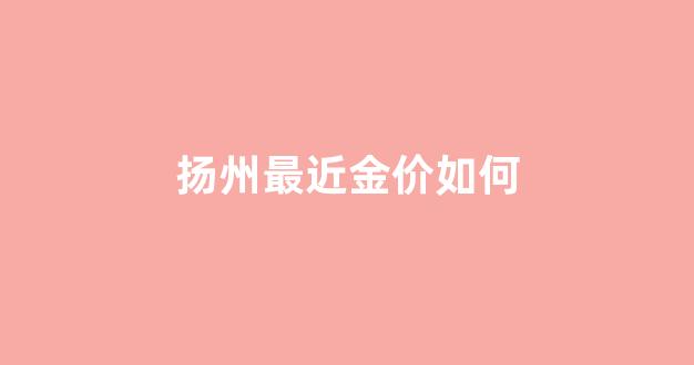 扬州最近金价如何_扬州最近金价如何涨