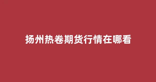 扬州热卷期货行情在哪看(今日热卷期货行情)_https://www.taocizhiliang.com_效果图_第1张
