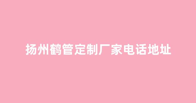 扬州鹤管定制厂家电话地址(扬州鹤群贸易有限公司)(1)