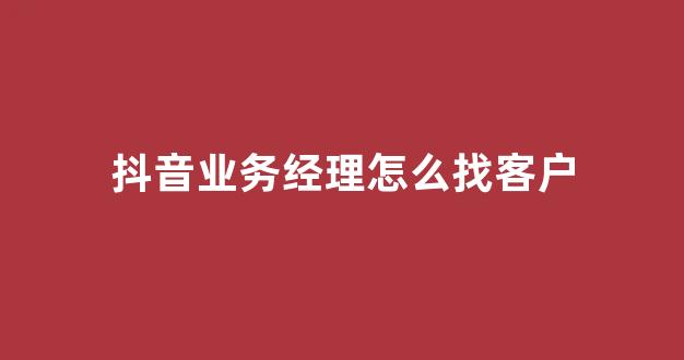 抖音业务经理怎么找客户(抖音经理在哪里)