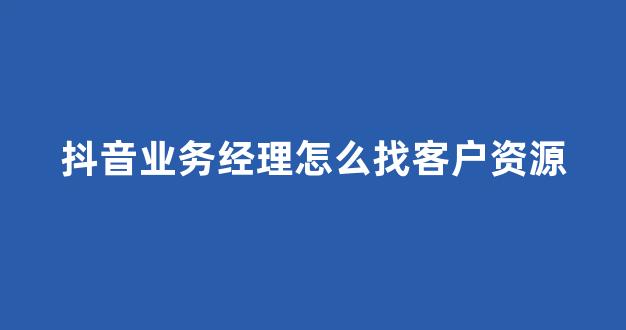 抖音业务经理怎么找客户资源(抖音业务员怎么联系)