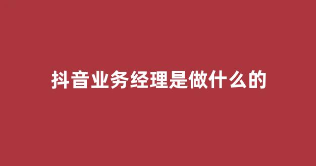 抖音业务经理是做什么的(抖音销售经理)