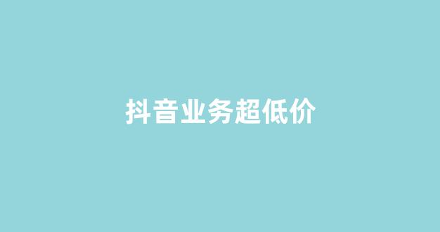 抖音业务超低价(抖音业务最低价)
