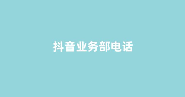 抖音业务部电话(抖音业务员电话号码)