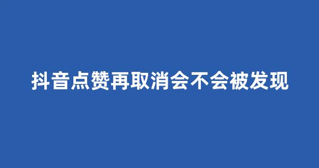 抖音点赞再取消会不会被发现(抖音点赞之后立马取消)