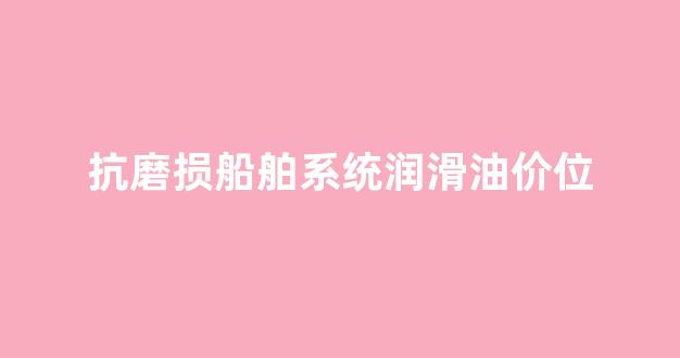 船舶润滑油品牌_抗磨损船舶系统润滑油价位