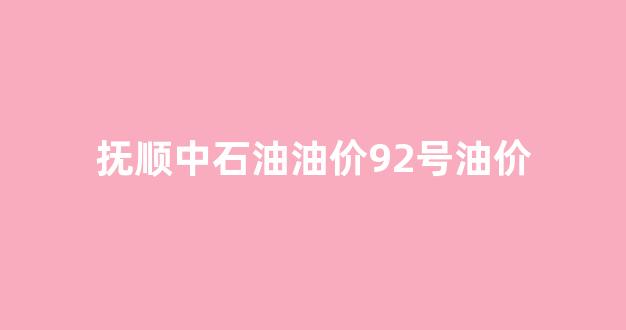 抚顺中石油油价92号油价_抚顺中石化今日油价92汽油