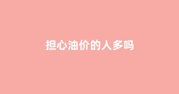油价是不是智障_担心油价的人多吗