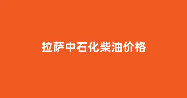 拉萨中石化柴油价格_拉萨中石化油价查询