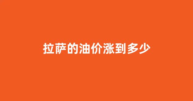 拉萨的油价涨到多少_拉萨油价调整最新消息