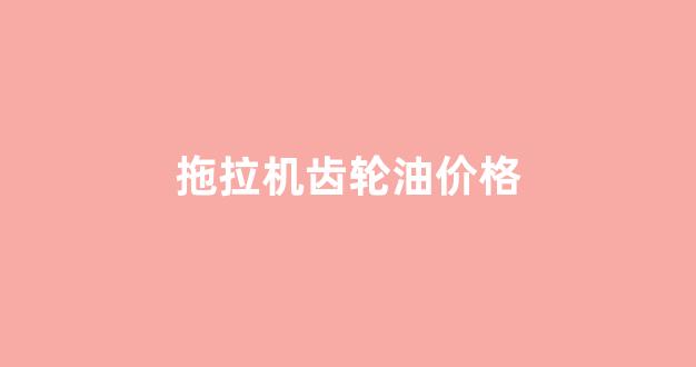 拖拉机的齿轮油需要更换吗_拖拉机齿轮油价格