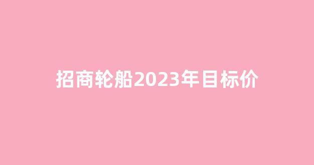 招商轮船2023年目标价(招商轮船今日收盘价)_https://www.jnskb.com_装修流程_第1张