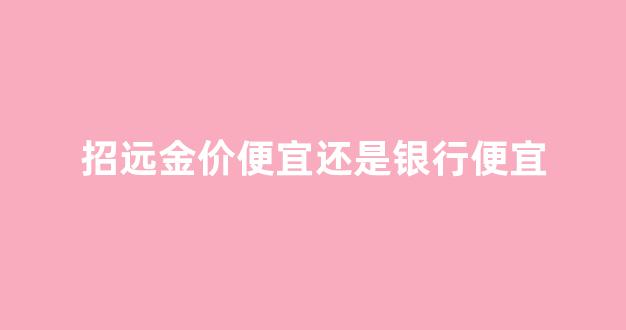 招远首饰城今日金价_招远金价便宜还是银行便宜