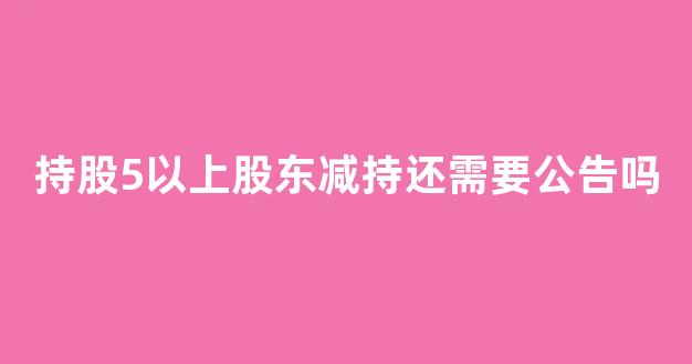 持股5以上股东减持还需要公告吗(持股5%以上股东减持需要提前公告吗)_https://www.dongshengweixin.com_上交所_第1张