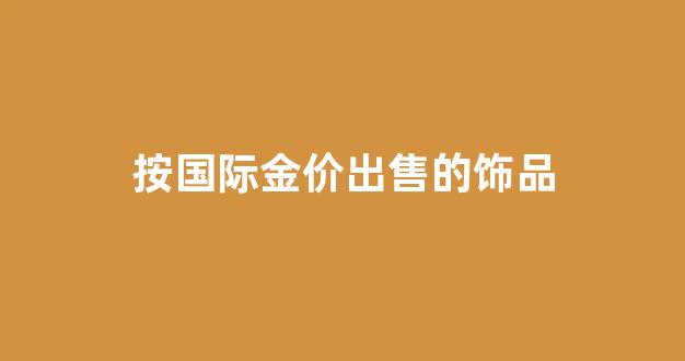 按国际金价出售的饰品_国际金价以什么为单位报价
