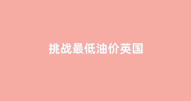 英国汽油价格多少钱一升_挑战最低油价英国