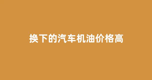 换下的汽车机油价格高_机油换便宜的有影响吗