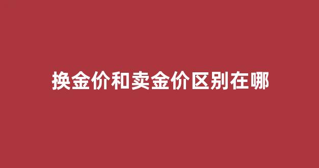换金价和卖金价区别在哪_换金是金价高好还是金价低好