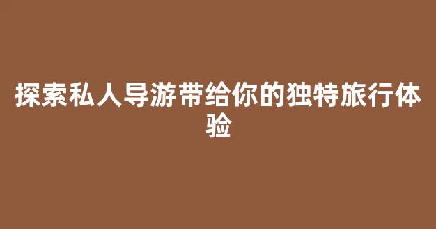 探索私人导游带给你的独特旅行体验(私人导游是什么意思)