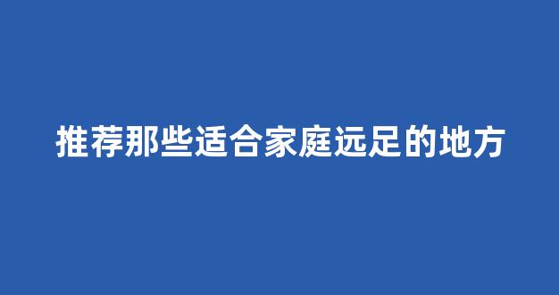 推荐那些适合家庭远足的地方(推荐那些适合家庭远足的地方英语作文)
