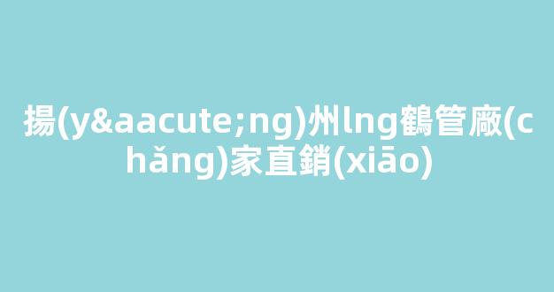 揚(yáng)州lng鶴管廠(chǎng)家直銷(xiāo)(揚(yáng)州lng鶴管廠(chǎng)家直銷(xiāo)價(jià)格)(1)
