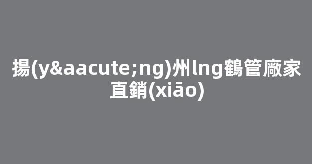 揚(yáng)州lng鶴管廠家直銷(xiāo)(揚(yáng)州鶴管生產(chǎn)廠家)(1)