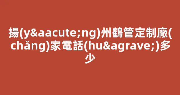 揚(yáng)州鶴管定制廠(chǎng)家電話(huà)多少(揚(yáng)州鶴管定制廠(chǎng)家電話(huà)多少號(hào))(1)