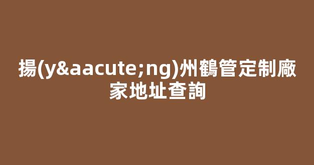 揚(yáng)州鶴管定制廠家地址查詢(揚(yáng)州鶴是什么意思)(1)