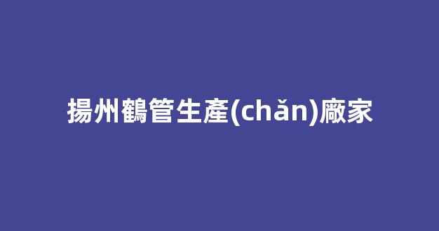 揚州鶴管生產(chǎn)廠家(鶴管生產(chǎn)廠家排名)(1)