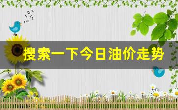 今日油价格走势-搜索一下今日油价走势预测最新