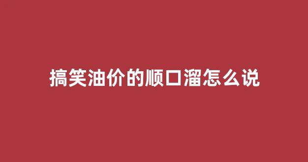 搞笑油价的顺口溜怎么说的_搞笑油价的顺口溜怎么说