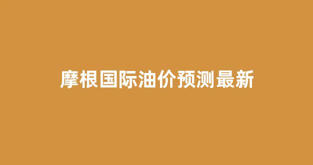 摩根国际油价预测最新_摩根国际油价预测最新