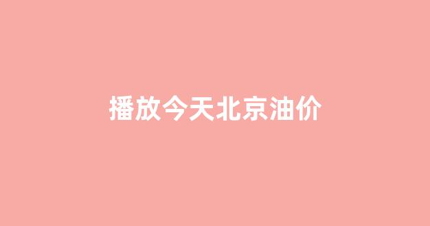 播放今天北京油价_今日北京油价查询