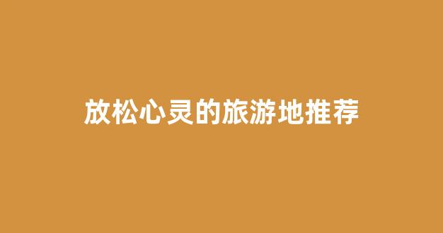 放松心灵的旅游地推荐(放松身心的旅游)