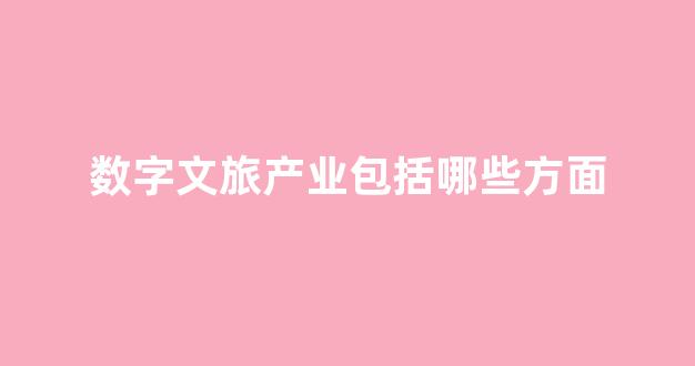 数字文旅产业包括哪些方面(数字文旅产业指什么)_https://www.haiwangdasha.com_北交所_第1张