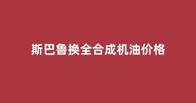 斯巴鲁换全合成机油价格_斯巴鲁4s店保养用的机油是什么品牌的