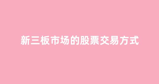 新三板市场的股票交易方式(新三板市场的股票交易方式是)_https://www.jnskb.com_效果图_第1张