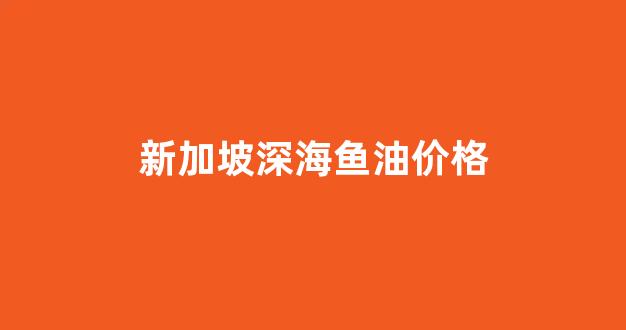 新加坡鱼肝油什么牌子好_新加坡深海鱼油价格