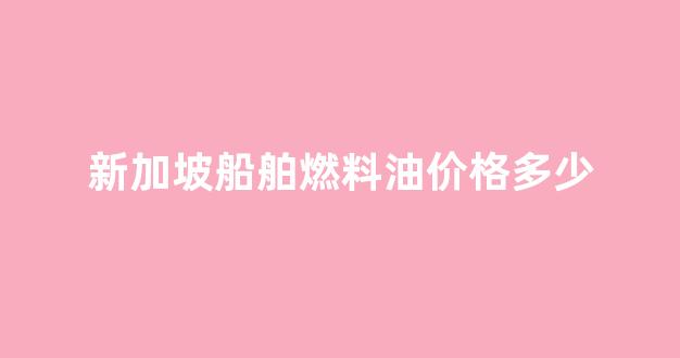 新加坡船舶燃料油价格多少_新加坡船舶燃料油利润