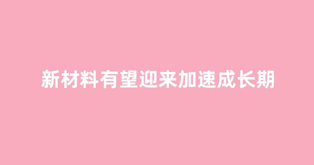 新材料有望迎来加速成长期(新材料发展前景)_https://www.taocizhiliang.com_设计报价_第1张