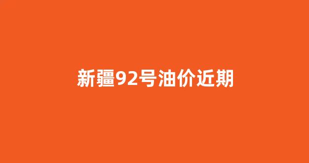 新疆92号油价近期_新疆92号油价格