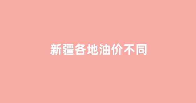 新疆各地油价不同_新疆油价和内地油价