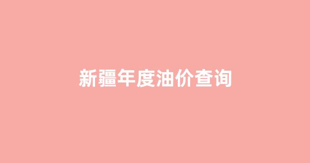 新疆年度油价查询最新_新疆年度油价查询