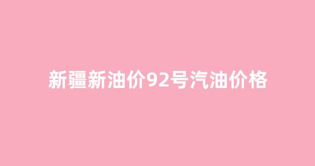 新疆油价92号汽油价格调整_新疆新油价92号汽油价格